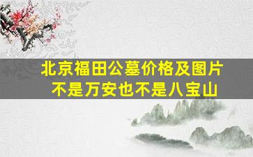 北京福田公墓价格及图片 不是万安也不是八宝山